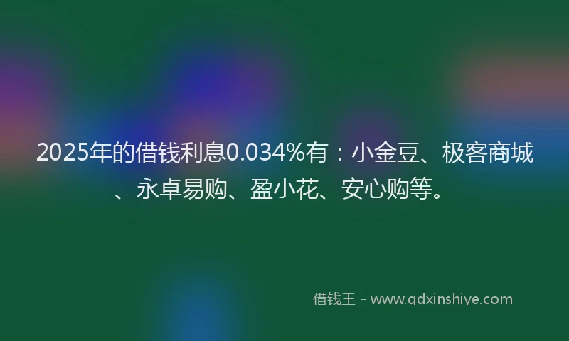 2025年的借钱利息0.034%有：小金豆、极客商城、永卓易购、盈小花、安心购等。