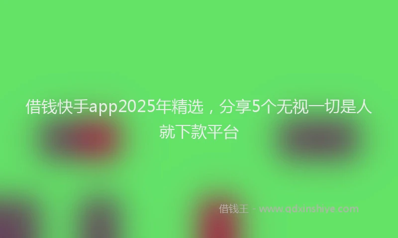 借钱快手app2025年精选，分享5个无视一切是人就下款平台