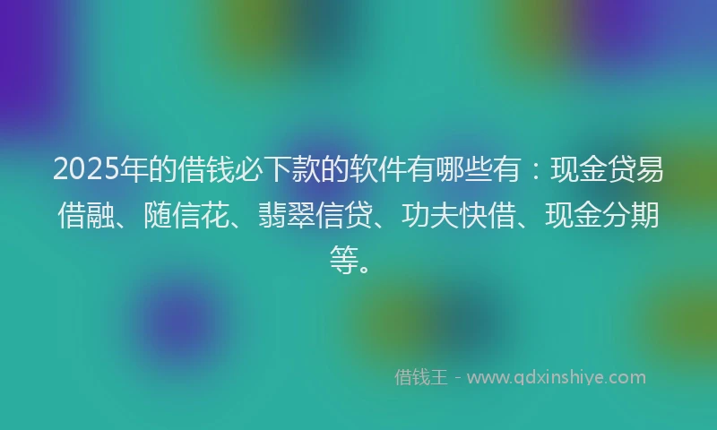 2025年的借钱必下款的软件有哪些有：现金贷易借融、随信花、翡翠信贷、功夫快借、现金分期等。