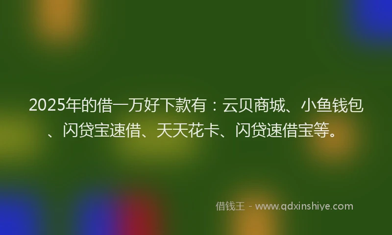 2025年的借一万好下款有：云贝商城、小鱼钱包、闪贷宝速借、天天花卡、闪贷速借宝等。