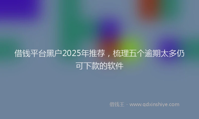 借钱平台黑户2025年推荐，梳理五个逾期太多仍可下款的软件