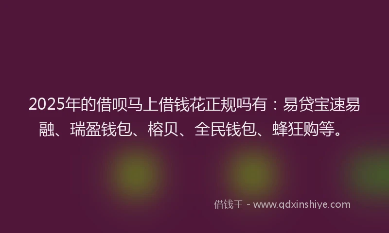 2025年的借呗马上借钱花正规吗有：易贷宝速易融、瑞盈钱包、榕贝、全民钱包、蜂狂购等。