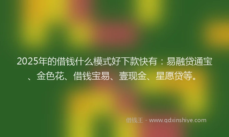 2025年的借钱什么模式好下款快有：易融贷通宝、金色花、借钱宝易、壹现金、星愿贷等。