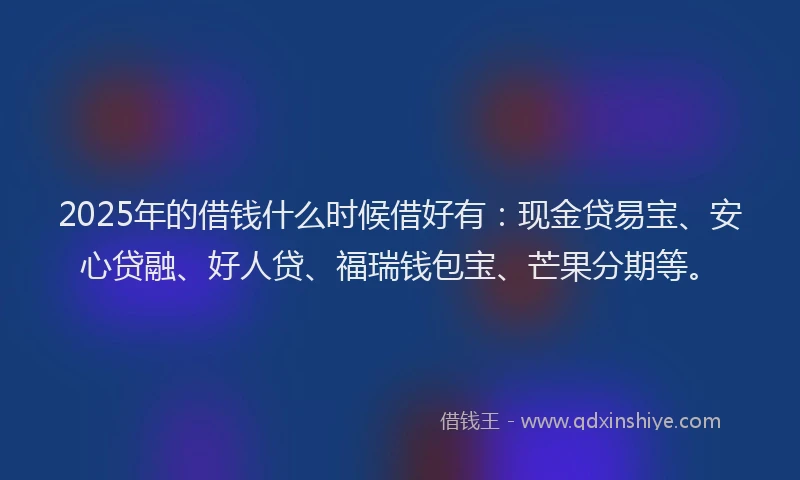 2025年的借钱什么时候借好有：现金贷易宝、安心贷融、好人贷、福瑞钱包宝、芒果分期等。