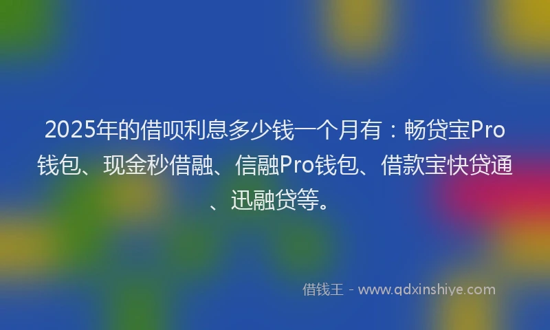 2025年的借呗利息多少钱一个月有：畅贷宝Pro钱包、现金秒借融、信融Pro钱包、借款宝快贷通、迅融贷等。
