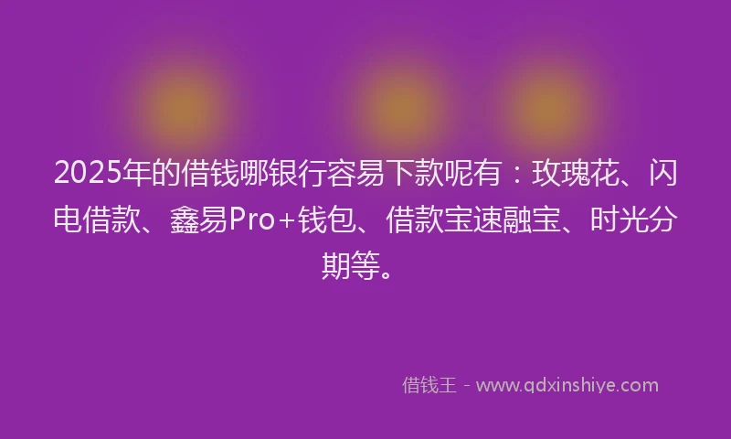 2025年的借钱哪银行容易下款呢有：玫瑰花、闪电借款、鑫易Pro+钱包、借款宝速融宝、时光分期等。