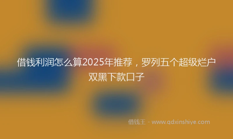 借钱利润怎么算2025年推荐，罗列五个超级烂户双黑下款口子