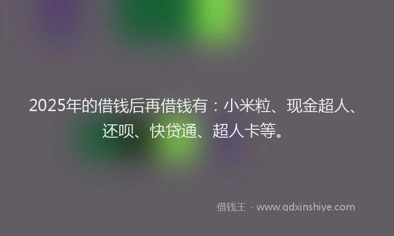 2025年的借钱后再借钱有:小米粒、现金超人、还呗、快贷通、超人卡等。