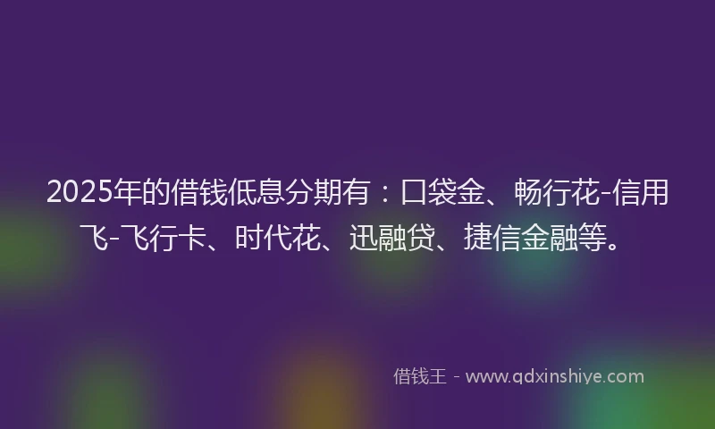 2025年的借钱低息分期有：口袋金、畅行花-信用飞-飞行卡、时代花、迅融贷、捷信金融等。