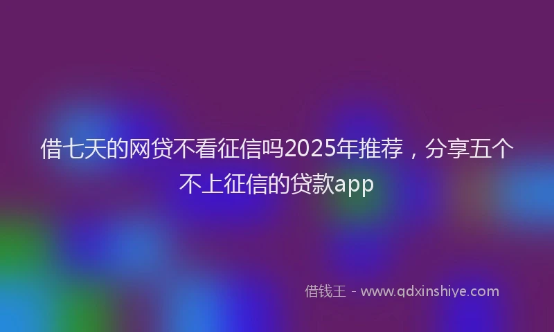借七天的网贷不看征信吗2025年推荐，分享五个不上征信的贷款app