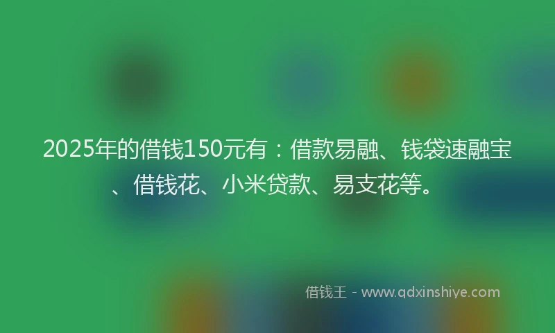 2025年的借钱150元有：借款易融、钱袋速融宝、借钱花、小米贷款、易支花等。