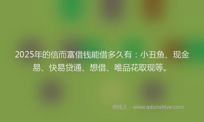 2025年的信而富借钱能借多久有：小丑鱼、现金易、快易贷通、想借、唯品花取现等。