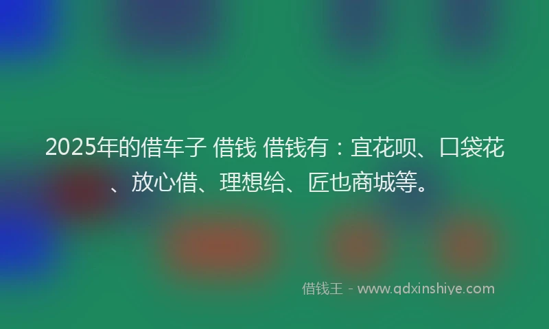 2025年的借车子 借钱 借钱有:宜花呗、口袋花、放心借、理想给、匠也商城等。