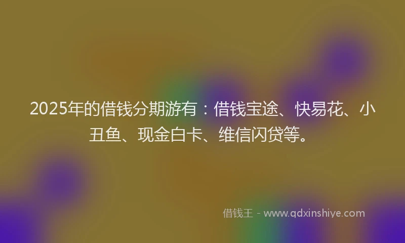 2025年的借钱分期游有：借钱宝途、快易花、小丑鱼、现金白卡、维信闪贷等。