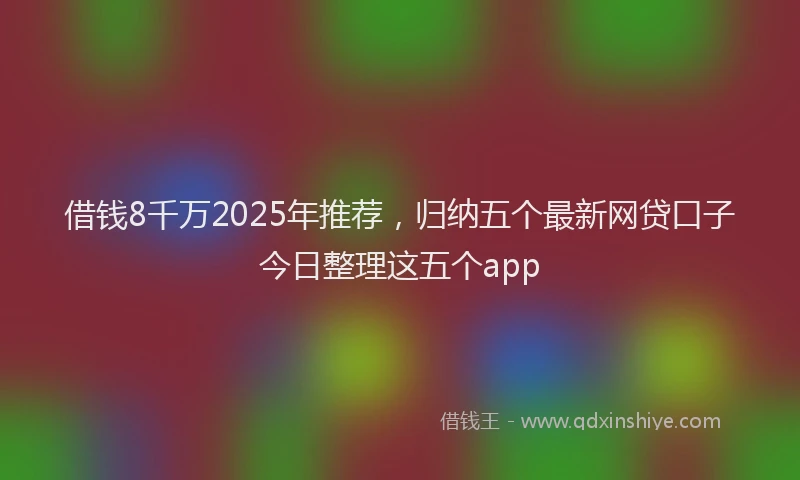借钱8千万2025年推荐，归纳五个最新网贷口子今日整理这五个app