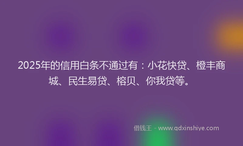 2025年的信用白条不通过有：小花快贷、橙丰商城、民生易贷、榕贝、你我贷等。