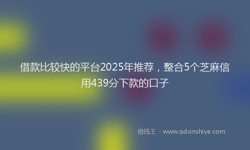 借款比较快的平台2025年推荐，整合5个芝麻信用439分下款的口子