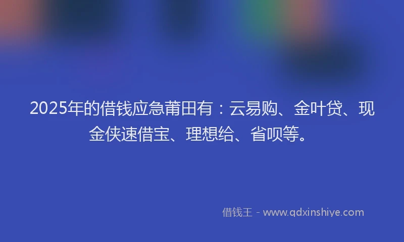 2025年的借钱应急莆田有：云易购、金叶贷、现金侠速借宝、理想给、省呗等。
