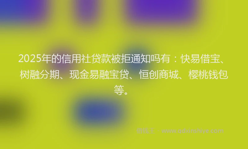 2025年的信用社贷款被拒通知吗有：快易借宝、树融分期、现金易融宝贷、恒创商城、樱桃钱包等。