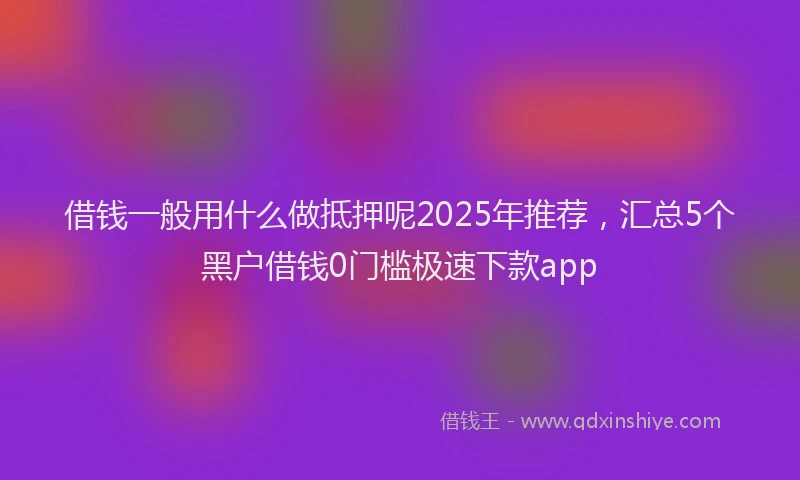 借钱一般用什么做抵押呢2025年推荐，汇总5个黑户借钱0门槛极速下款app