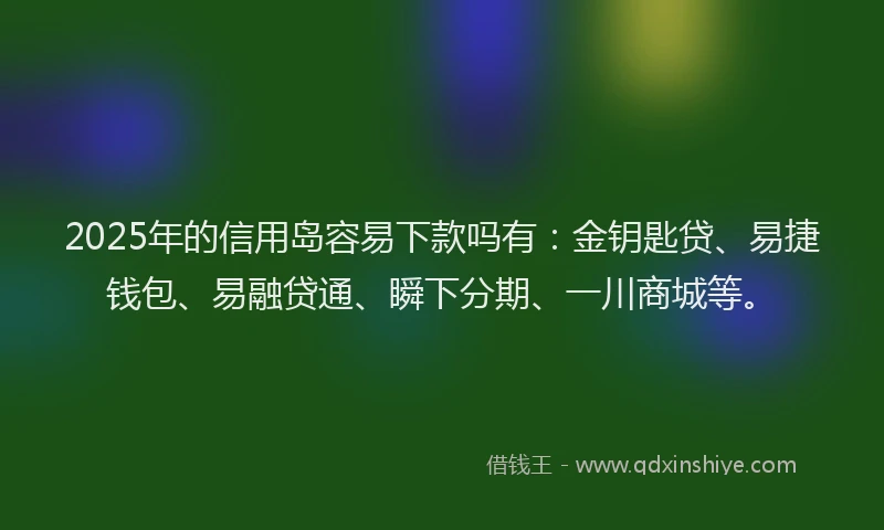 2025年的信用岛容易下款吗有：金钥匙贷、易捷钱包、易融贷通、瞬下分期、一川商城等。