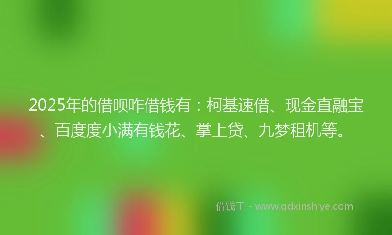 2025年的借呗咋借钱有：柯基速借、现金直融宝、百度度小满有钱花、掌上贷、九梦租机等。