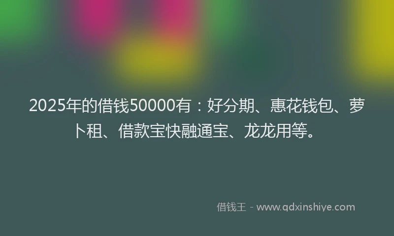 2025年的借钱50000有：好分期、惠花钱包、萝卜租、借款宝快融通宝、龙龙用等。