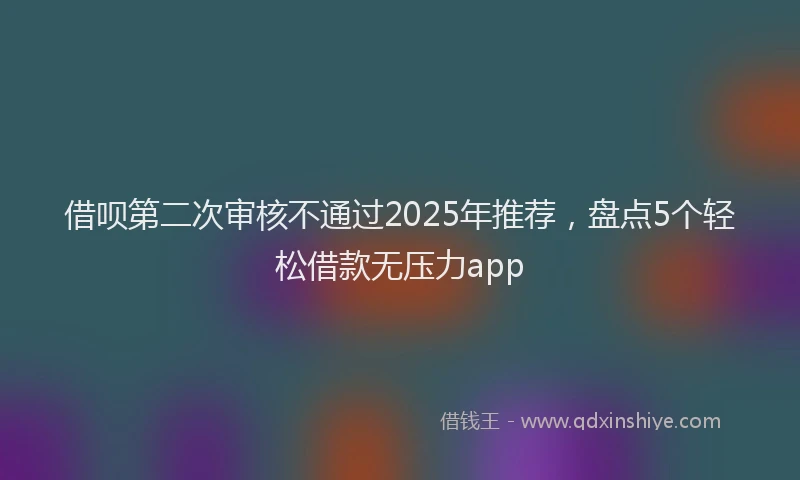 借呗第二次审核不通过2025年推荐，盘点5个轻松借款无压力app