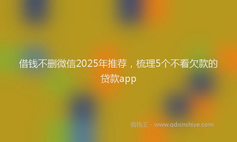 借钱不删微信2025年推荐，梳理5个不看欠款的贷款app