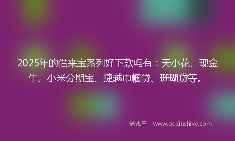 2025年的借来宝系列好下款吗有：天小花、现金牛、小米分期宝、捷越巾帼贷、珊瑚贷等。