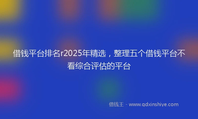 借钱平台排名r2025年精选，整理五个借钱平台不看综合评估的平台