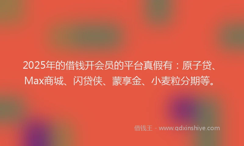 2025年的借钱开会员的平台真假有：原子贷、Max商城、闪贷侠、蒙享金、小麦粒分期等。