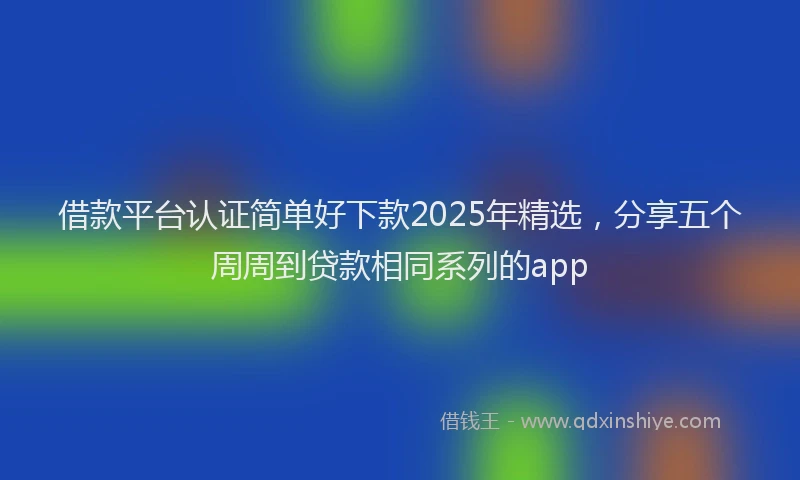 借款平台认证简单好下款2025年精选，分享五个周周到贷款相同系列的app