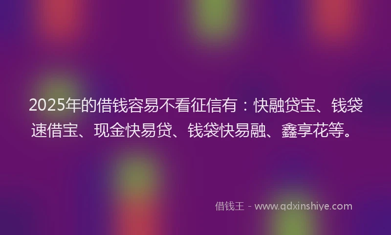 2025年的借钱容易不看征信有：快融贷宝、钱袋速借宝、现金快易贷、钱袋快易融、鑫享花等。