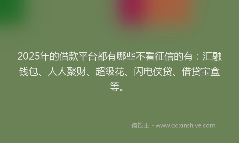 2025年的借款平台都有哪些不看征信的有：汇融钱包、人人聚财、超级花、闪电侠贷、借贷宝盒等。