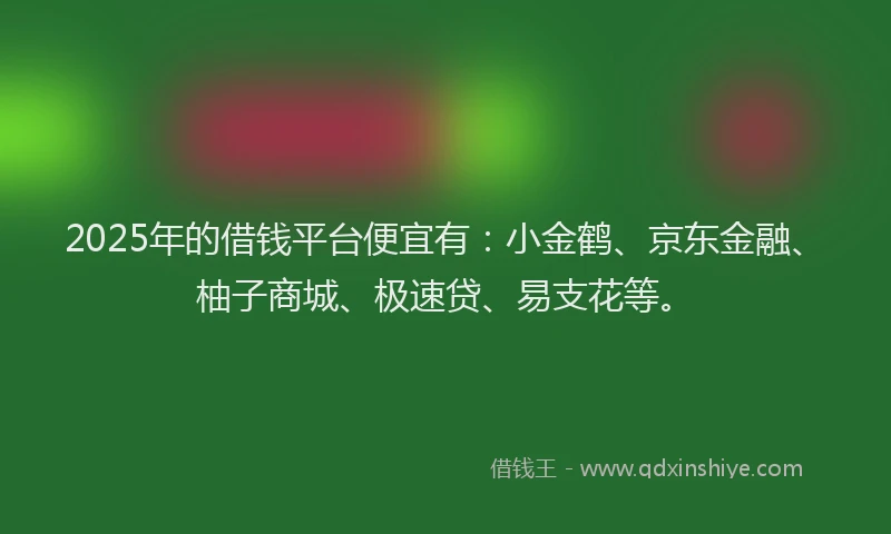 2025年的借钱平台便宜有：小金鹤、京东金融、柚子商城、极速贷、易支花等。