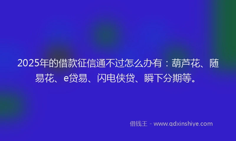 2025年的借款征信通不过怎么办有：葫芦花、随易花、e贷易、闪电侠贷、瞬下分期等。