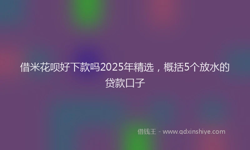 借米花呗好下款吗2025年精选，概括5个放水的贷款口子