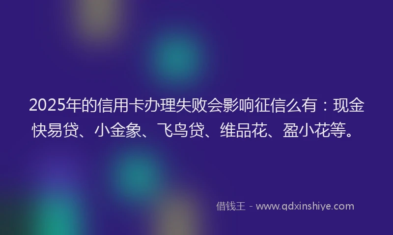 2025年的信用卡办理失败会影响征信么有：现金快易贷、小金象、飞鸟贷、维品花、盈小花等。