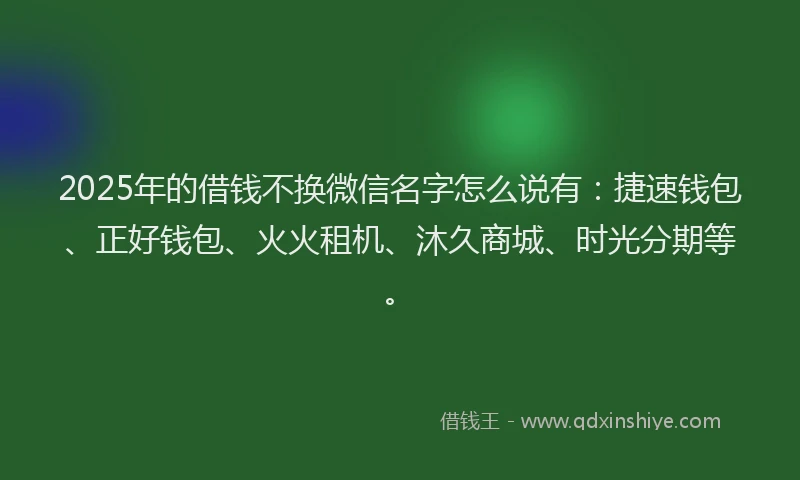 2025年的借钱不换微信名字怎么说有：捷速钱包、正好钱包、火火租机、沐久商城、时光分期等。