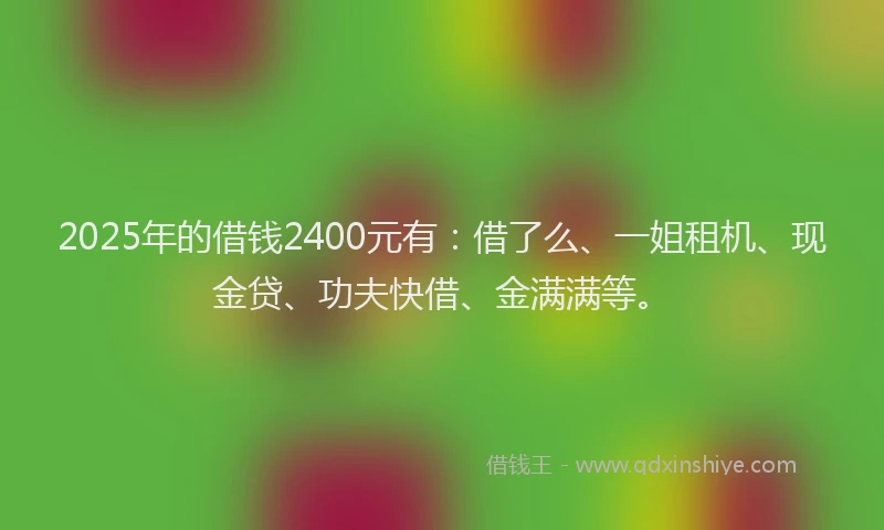 2025年的借钱2400元有：借了么、一姐租机、现金贷、功夫快借、金满满等。