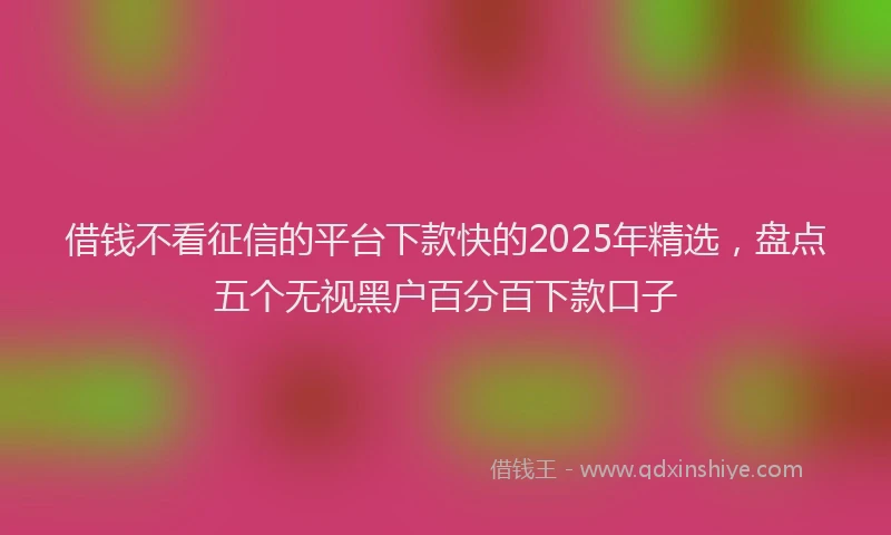 借钱不看征信的平台下款快的2025年精选，盘点五个无视黑户百分百下款口子