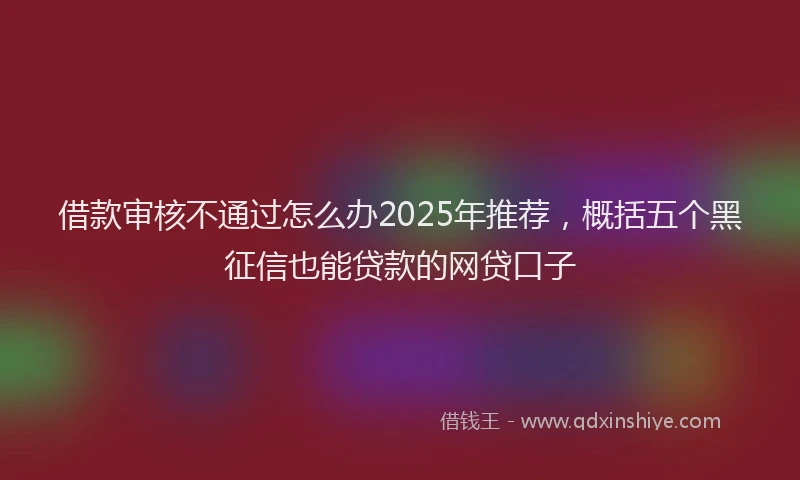 借款审核不通过怎么办2025年推荐,概括五个黑征信也能贷款的网贷口子