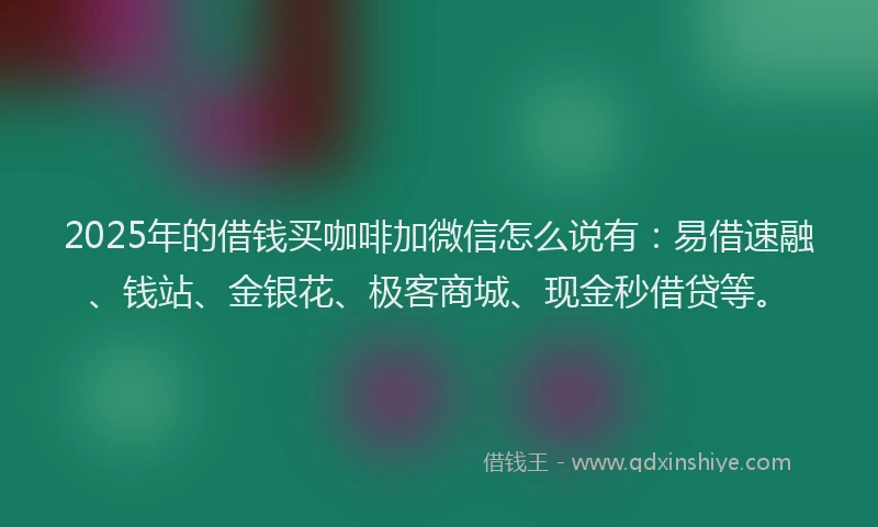 2025年的借钱买咖啡加微信怎么说有：易借速融、钱站、金银花、极客商城、现金秒借贷等。