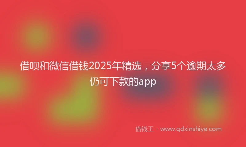 借呗和微信借钱2025年精选，分享5个逾期太多仍可下款的app