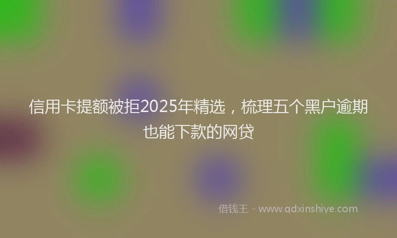 信用卡提额被拒2025年精选，梳理五个黑户逾期也能下款的网贷