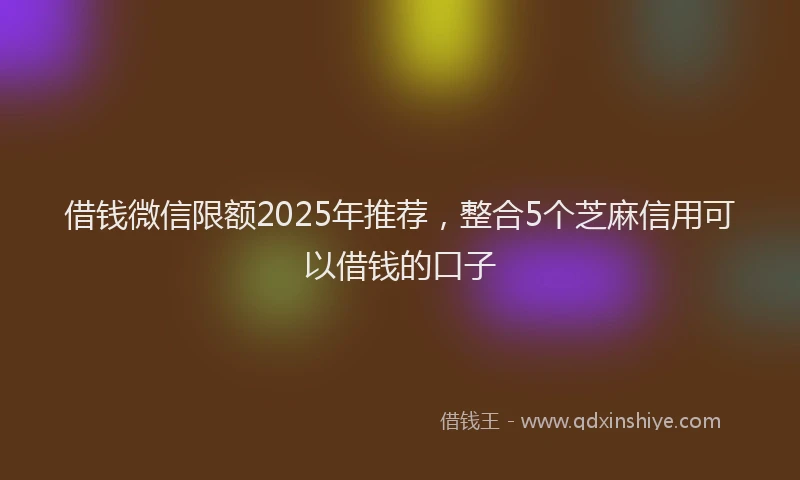 借钱微信限额2025年推荐，整合5个芝麻信用可以借钱的口子