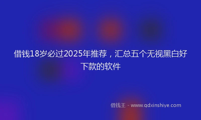 借钱18岁必过2025年推荐，汇总五个无视黑白好下款的软件