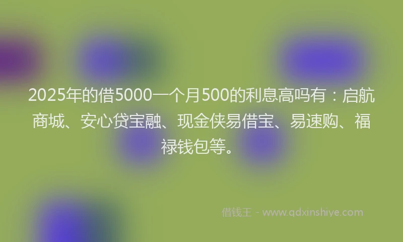 2025年的借5000一个月500的利息高吗有：启航商城、安心贷宝融、现金侠易借宝、易速购、福禄钱包等。