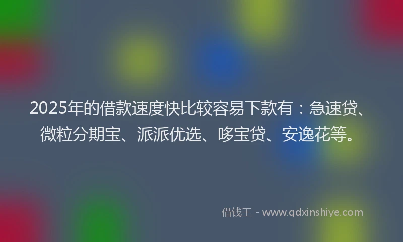 2025年的借款速度快比较容易下款有：急速贷、微粒分期宝、派派优选、哆宝贷、安逸花等。